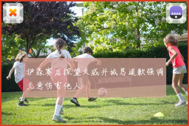 伊森赛后探望文威并诚恳道歉强调无意伤害他人