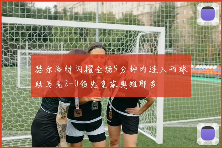 瑟尔洛特闪耀全场9分钟内连入两球助马竞2-0领先皇家奥维耶多