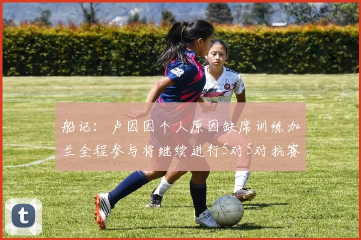 船记：卢因因个人原因缺席训练加兰全程参与将继续进行5对5对抗赛