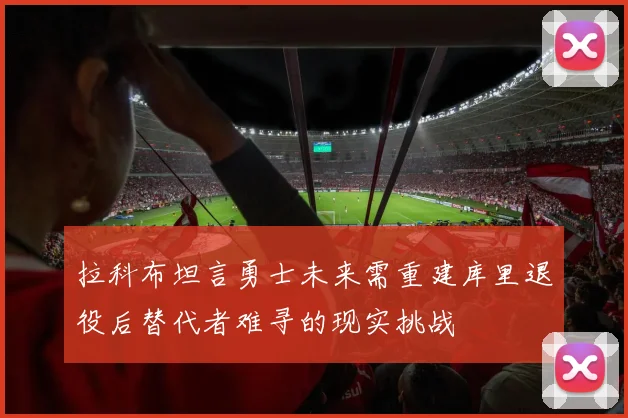 拉科布坦言勇士未来需重建库里退役后替代者难寻的现实挑战