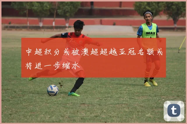 中超积分或被澳超超越亚冠名额或将进一步缩水