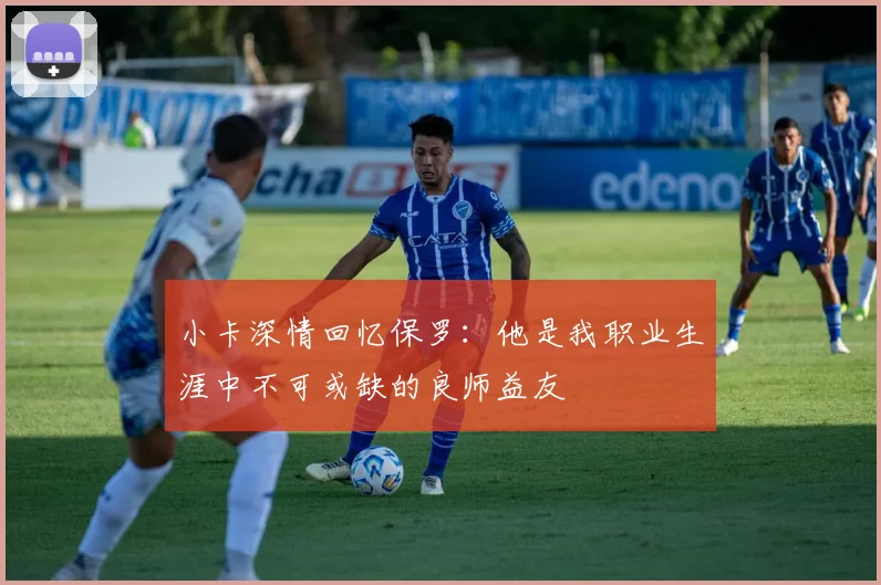 小卡深情回忆保罗：他是我职业生涯中不可或缺的良师益友