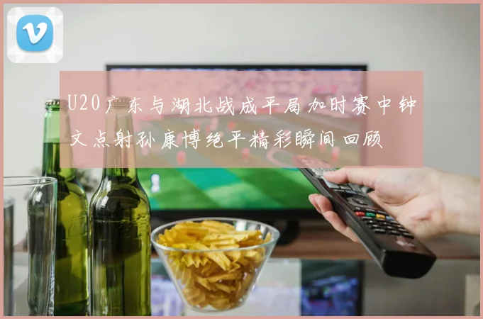 U20广东与湖北战成平局加时赛中钟文点射孙康博绝平精彩瞬间回顾