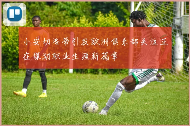 小安切洛蒂引发欧洲俱乐部关注正在谋划职业生涯新篇章