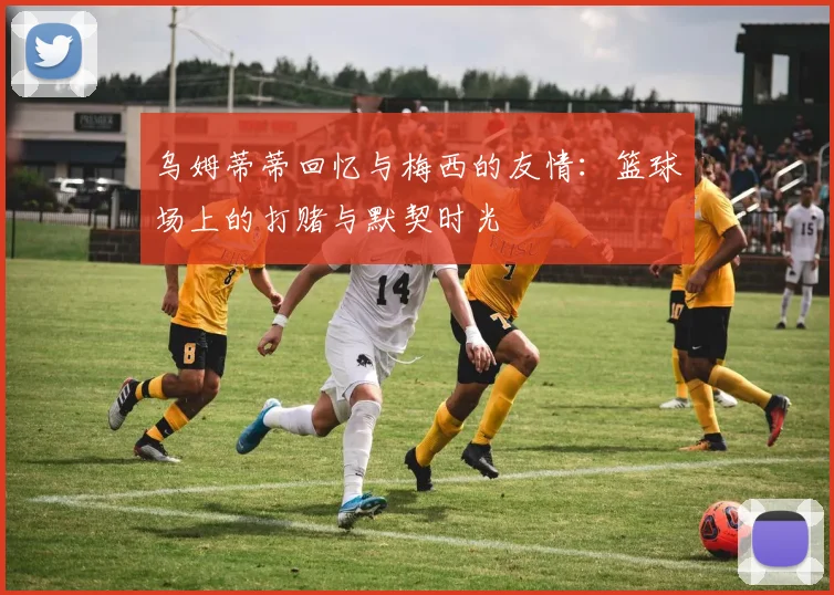 乌姆蒂蒂回忆与梅西的友情：篮球场上的打赌与默契时光