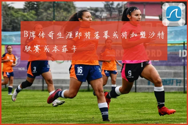 B席传奇生涯即将落幕或将加盟沙特联赛或本菲卡