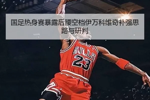 国足热身赛暴露后腰空档伊万科维奇补强思路与研判